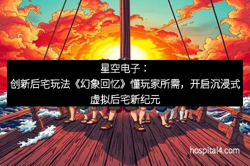 星空电子：创新后宅玩法《幻象回忆》懂玩家所需，开启沉浸式虚拟后宅新纪元