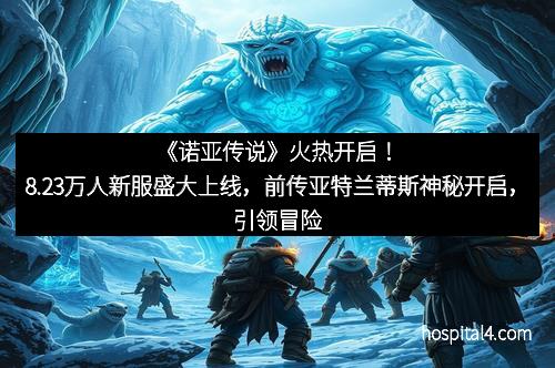 《诺亚传说》火热开启！8.23万人新服盛大上线，前传亚特兰蒂斯神秘开启，引领冒险新纪元